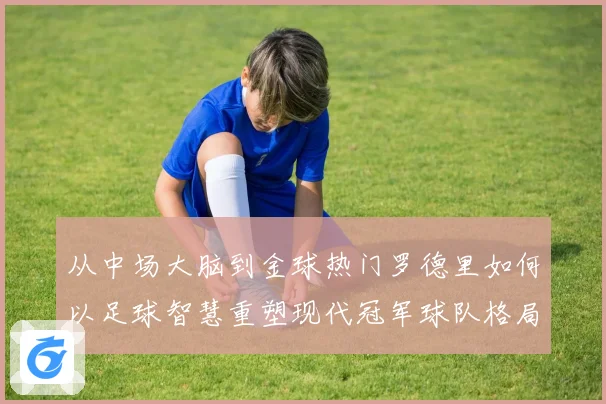 从中场大脑到金球热门罗德里如何以足球智慧重塑现代冠军球队格局
