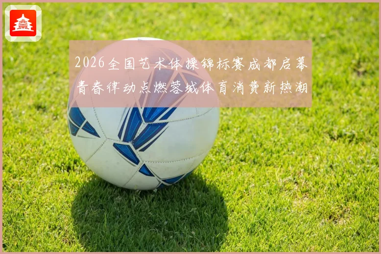 2026全国艺术体操锦标赛成都启幕青春律动点燃蓉城体育消费新热潮