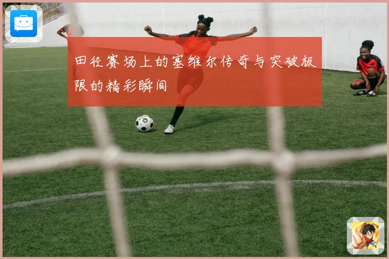 田径赛场上的塞维尔传奇与突破极限的精彩瞬间