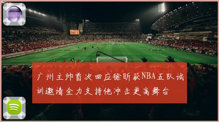 广州主帅首次回应徐昕获NBA五队试训邀请全力支持他冲击更高舞台