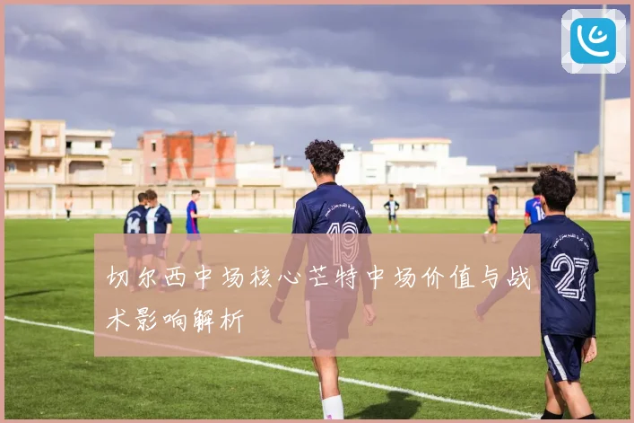 切尔西中场核心芒特中场价值与战术影响解析