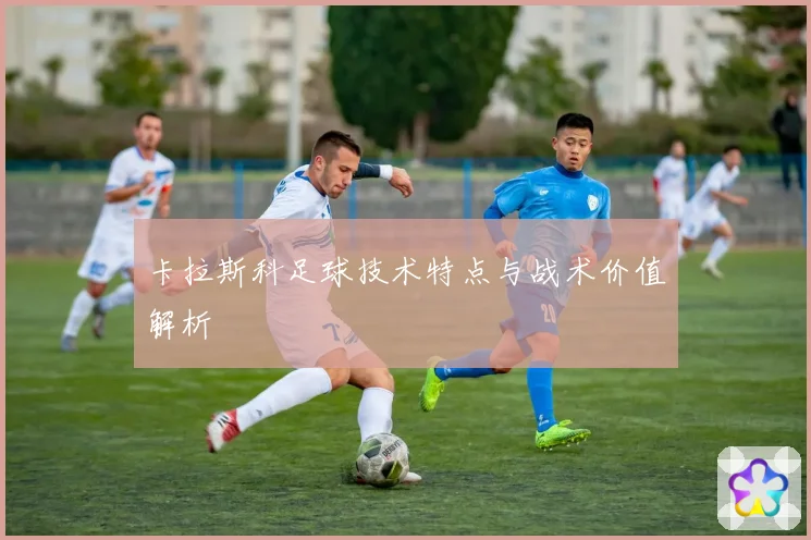 卡拉斯科足球技术特点与战术价值解析