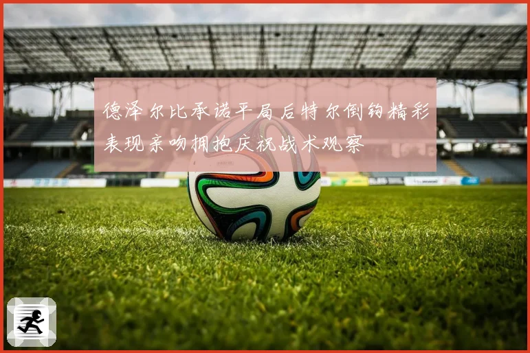 德泽尔比承诺平局后特尔倒钩精彩表现亲吻拥抱庆祝战术观察
