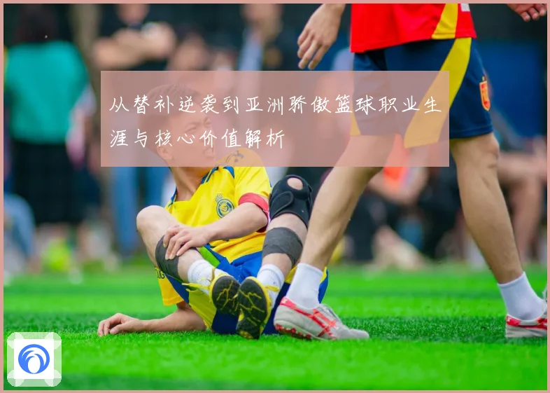 从替补逆袭到亚洲骄傲篮球职业生涯与核心价值解析