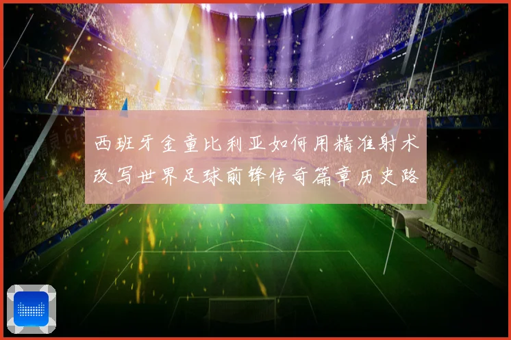 西班牙金童比利亚如何用精准射术改写世界足球前锋传奇篇章历史路