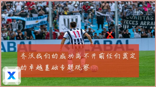 齐沃我们的成功离不开前任们奠定的卓越基础专题观察