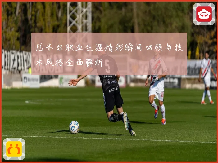厄齐尔职业生涯精彩瞬间回顾与技术风格全面解析