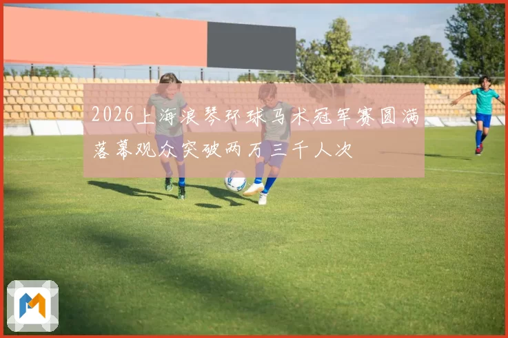 2026上海浪琴环球马术冠军赛圆满落幕观众突破两万三千人次