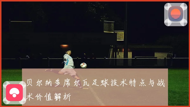 贝尔纳多席尔瓦足球技术特点与战术价值解析
