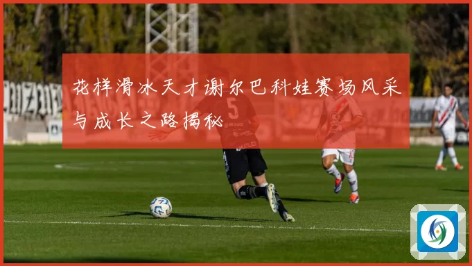 花样滑冰天才谢尔巴科娃赛场风采与成长之路揭秘