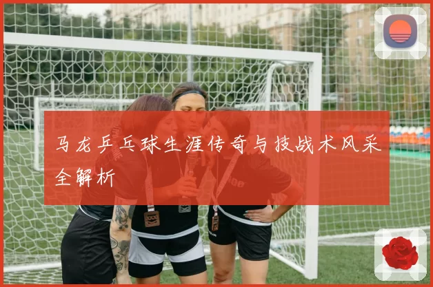 马龙乒乓球生涯传奇与技战术风采全解析