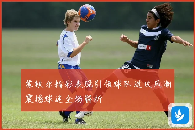 蒙铁尔精彩表现引领球队进攻风潮震撼球迷全场解析