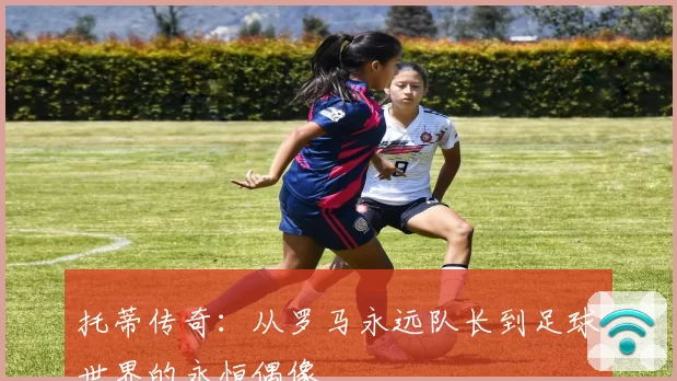 托蒂传奇：从罗马永远队长到足球世界的永恒偶像