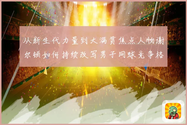 从新生代力量到大满贯焦点人物谢尔顿如何持续改写男子网球竞争格局与未来走势