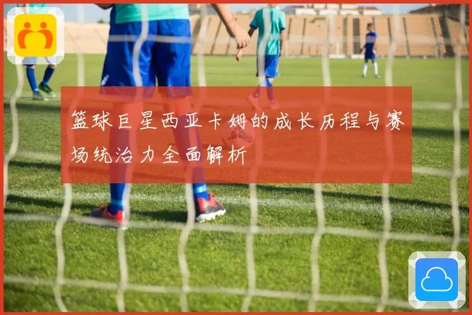 篮球巨星西亚卡姆的成长历程与赛场统治力全面解析