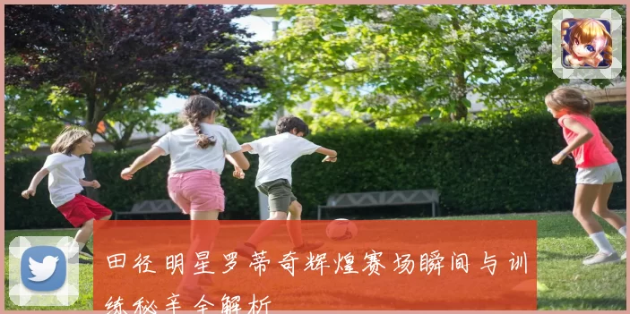 田径明星罗蒂奇辉煌赛场瞬间与训练秘辛全解析