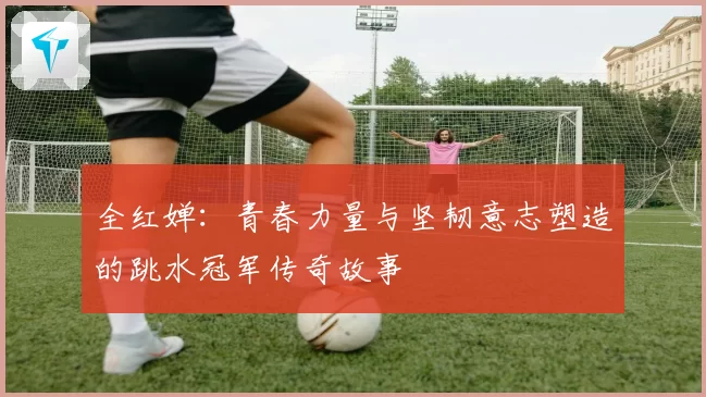 全红婵：青春力量与坚韧意志塑造的跳水冠军传奇故事