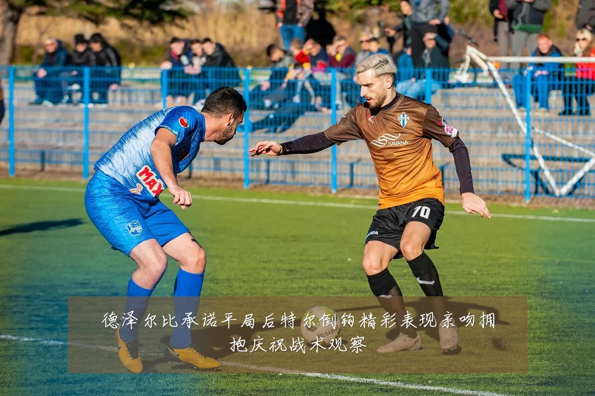 德泽尔比承诺平局后特尔倒钩精彩表现亲吻拥抱庆祝战术观察