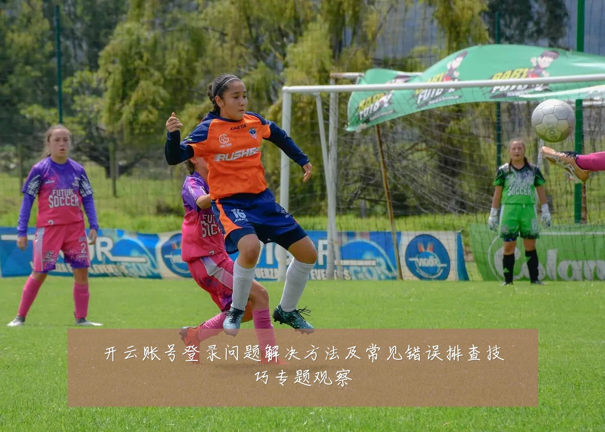 开云账号登录问题解决方法及常见错误排查技巧专题观察