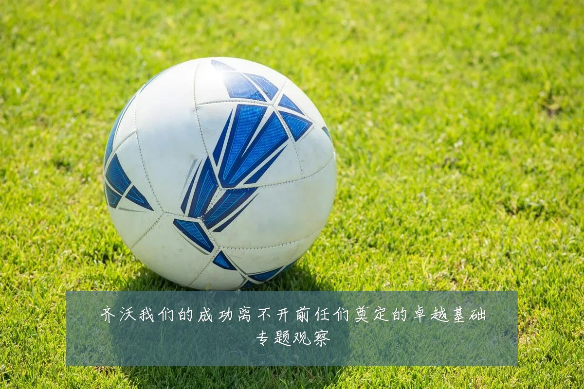 齐沃我们的成功离不开前任们奠定的卓越基础专题观察